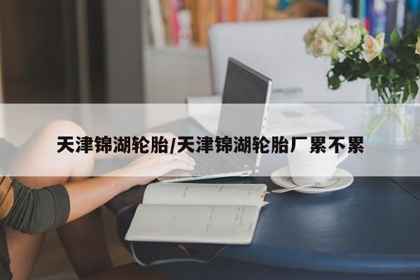 天津锦湖轮胎/天津锦湖轮胎厂累不累