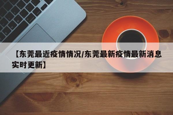 【东莞最近疫情情况/东莞最新疫情最新消息实时更新】