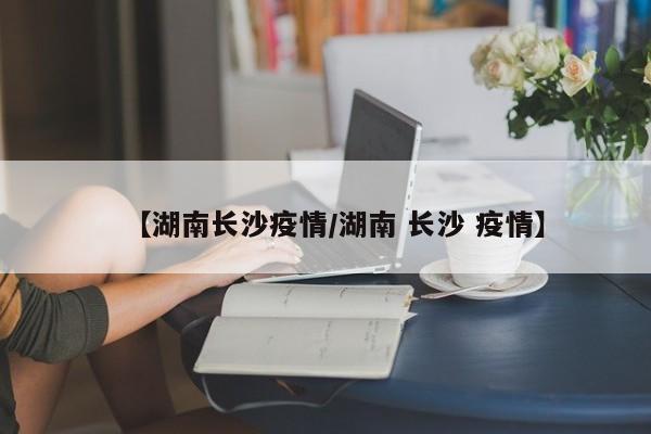 【湖南长沙疫情/湖南 长沙 疫情】