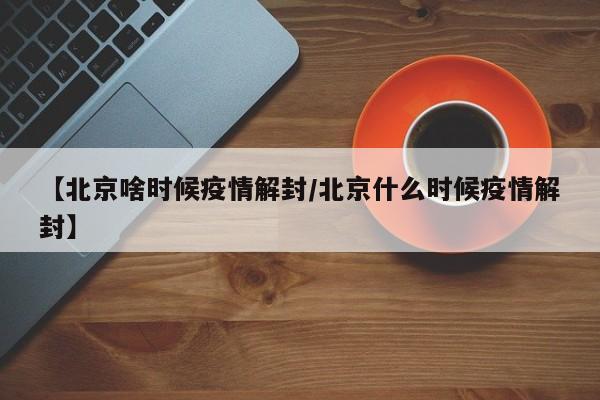 【北京啥时候疫情解封/北京什么时候疫情解封】
