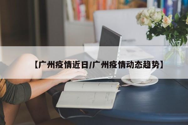 【广州疫情近日/广州疫情动态趋势】