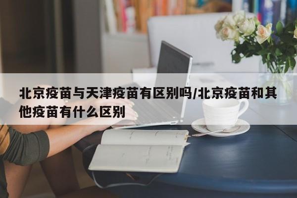 北京疫苗与天津疫苗有区别吗/北京疫苗和其他疫苗有什么区别