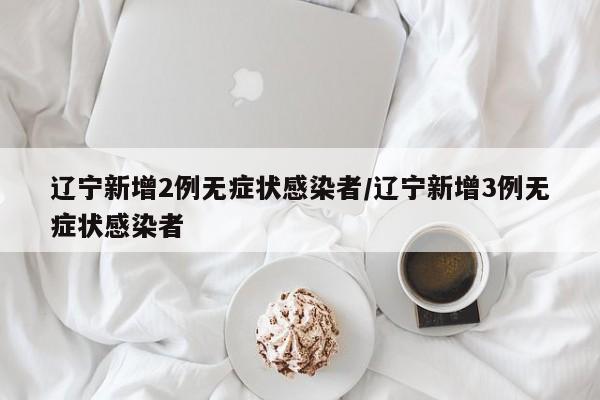 辽宁新增2例无症状感染者/辽宁新增3例无症状感染者