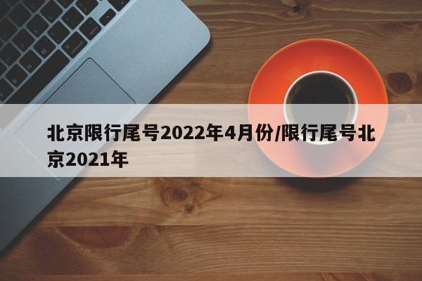 北京限行尾号2022年4月份/限行尾号北京2021年