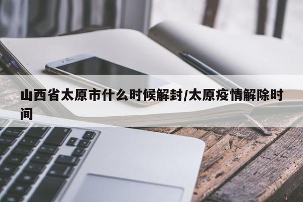 山西省太原市什么时候解封/太原疫情解除时间