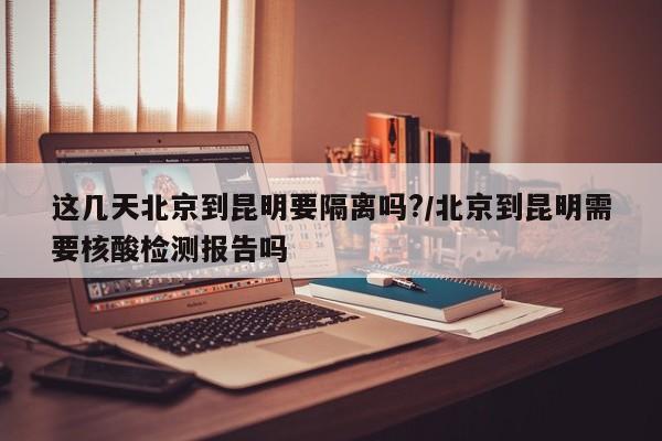 这几天北京到昆明要隔离吗?/北京到昆明需要核酸检测报告吗