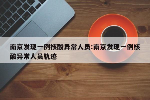 南京发现一例核酸异常人员:南京发现一例核酸异常人员轨迹