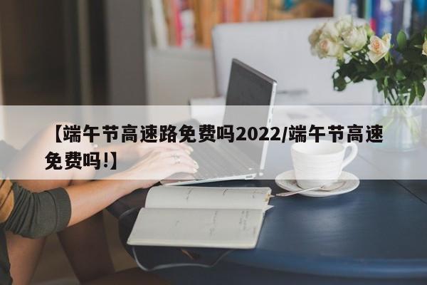【端午节高速路免费吗2022/端午节高速免费吗!】