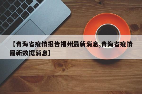 【青海省疫情报告福州最新消息,青海省疫情最新数据消息】