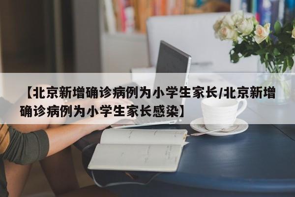 【北京新增确诊病例为小学生家长/北京新增确诊病例为小学生家长感染】