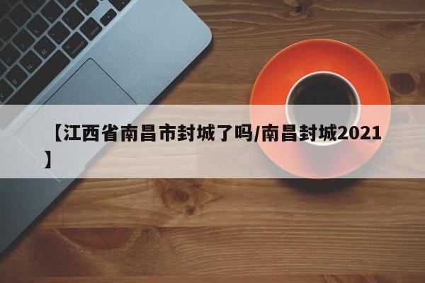 【江西省南昌市封城了吗/南昌封城2021】
