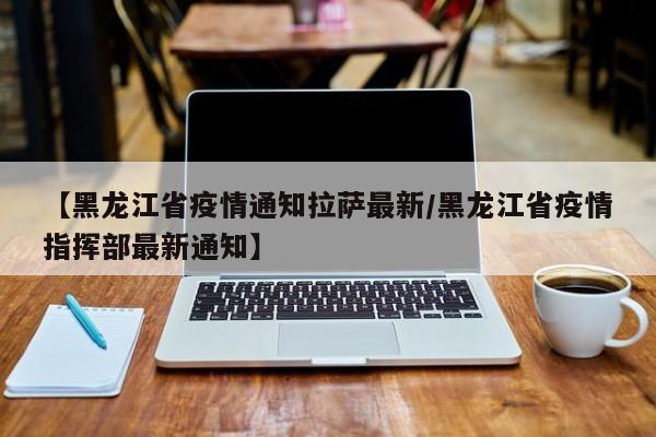 【黑龙江省疫情通知拉萨最新/黑龙江省疫情指挥部最新通知】