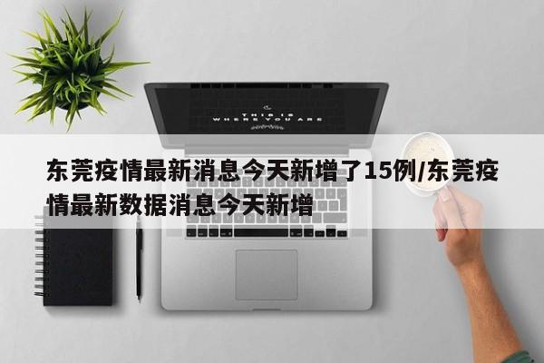 东莞疫情最新消息今天新增了15例/东莞疫情最新数据消息今天新增