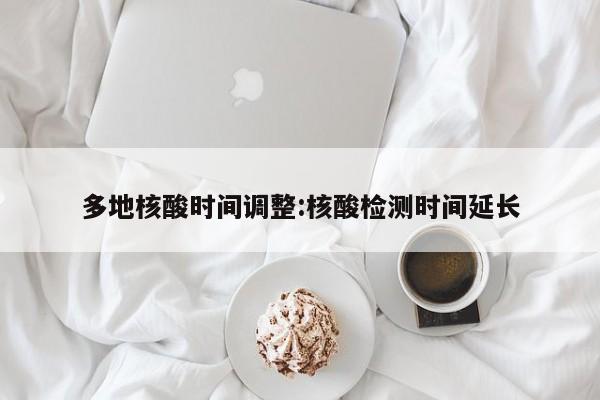 多地核酸时间调整:核酸检测时间延长