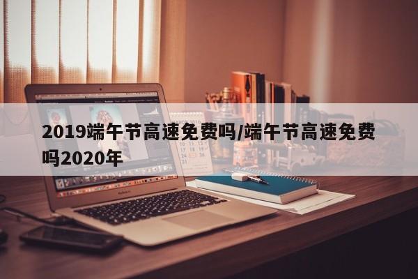 2019端午节高速免费吗/端午节高速免费吗2020年
