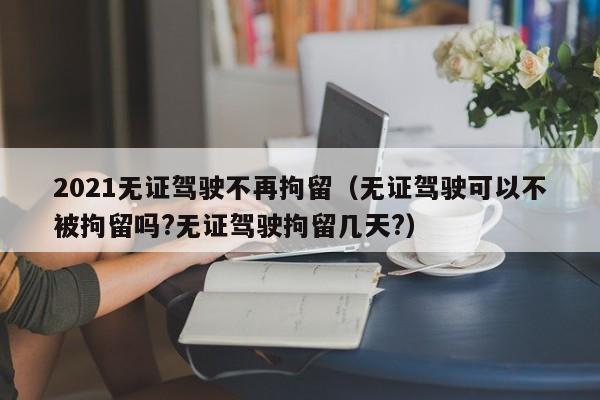 2021无证驾驶不再拘留(无证驾驶可以不被拘留吗?无证驾驶拘留几天?)