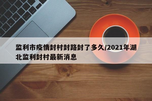 监利市疫情封村封路封了多久/2021年湖北监利封村最新消息