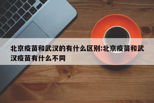 北京疫苗和武汉的有什么区别:北京疫苗和武汉疫苗有什么不同