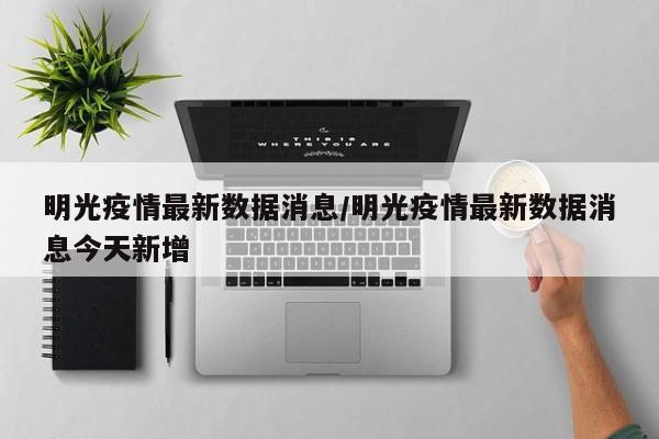 明光疫情最新数据消息/明光疫情最新数据消息今天新增