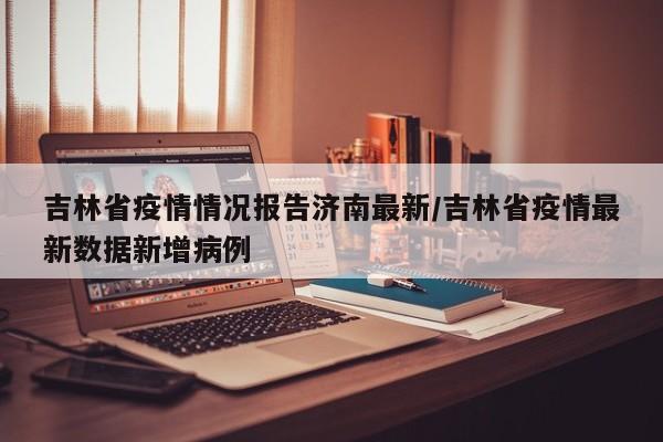 吉林省疫情情况报告济南最新/吉林省疫情最新数据新增病例