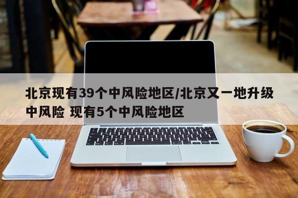 北京现有39个中风险地区/北京又一地升级中风险 现有5个中风险地区