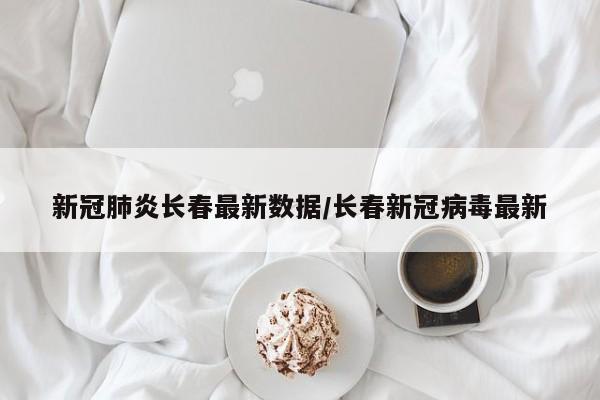 新冠肺炎长春最新数据/长春新冠病毒最新