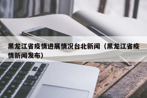 黑龙江省疫情进展情况台北新闻(黑龙江省疫情新闻发布)
