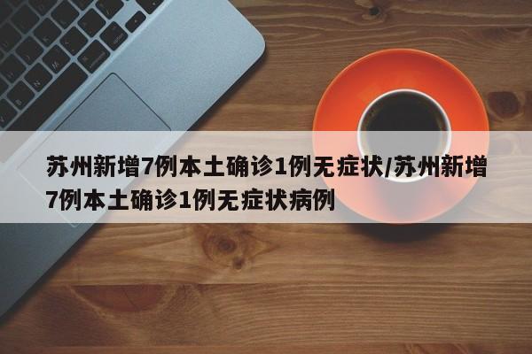 苏州新增7例本土确诊1例无症状/苏州新增7例本土确诊1例无症状病例