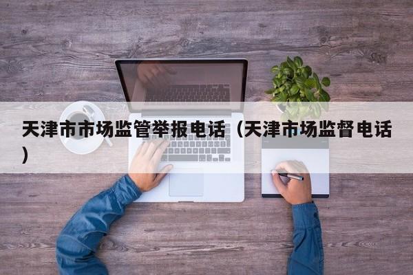 天津市市场监管举报电话(天津市场监督电话)