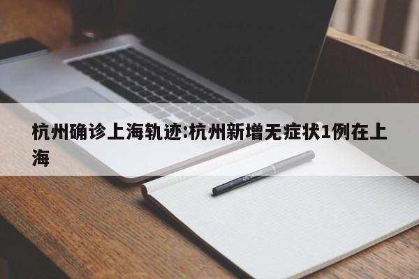杭州确诊上海轨迹:杭州新增无症状1例在上海