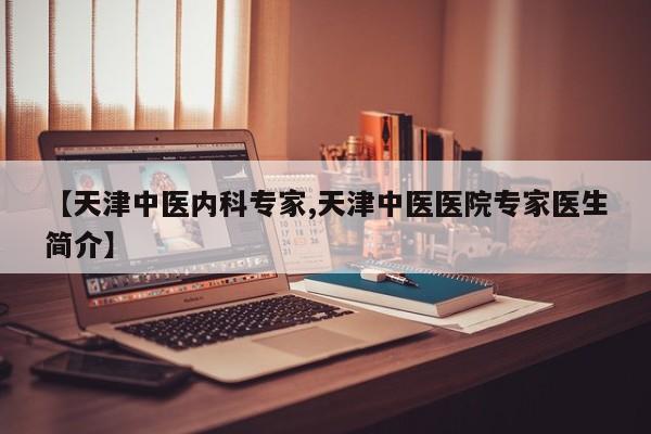 【天津中医内科专家,天津中医医院专家医生简介】