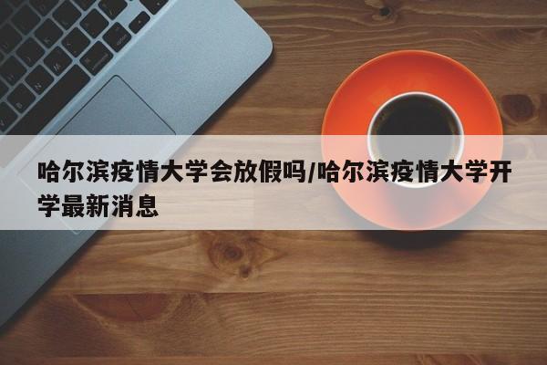 哈尔滨疫情大学会放假吗/哈尔滨疫情大学开学最新消息