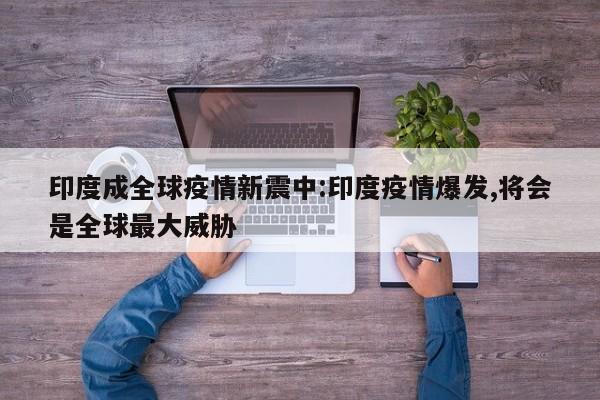 印度成全球疫情新震中:印度疫情爆发,将会是全球最大威胁