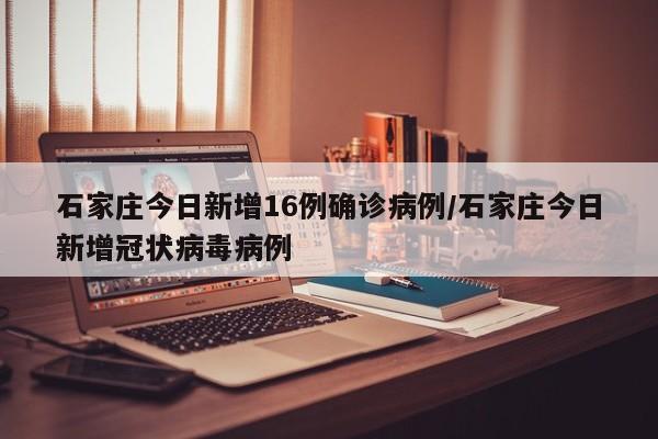 石家庄今日新增16例确诊病例/石家庄今日新增冠状病毒病例