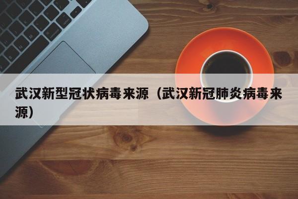 武汉新型冠状病毒来源(武汉新冠肺炎病毒来源)