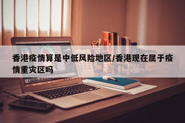 香港疫情算是中低风险地区/香港现在属于疫情重灾区吗