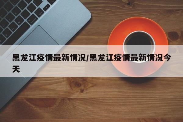 黑龙江疫情最新情况/黑龙江疫情最新情况今天