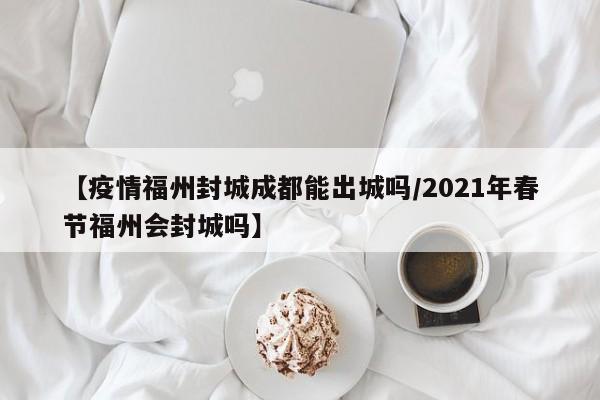 【疫情福州封城成都能出城吗/2021年春节福州会封城吗】