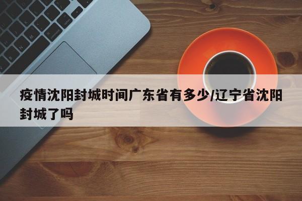 疫情沈阳封城时间广东省有多少/辽宁省沈阳封城了吗