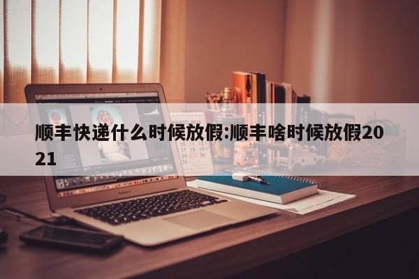 顺丰快递什么时候放假:顺丰啥时候放假2021