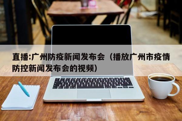 直播:广州防疫新闻发布会(播放广州市疫情防控新闻发布会的视频)