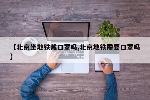 【北京坐地铁戴口罩吗,北京地铁需要口罩吗】