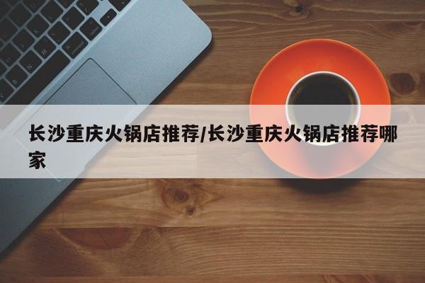 长沙重庆火锅店推荐/长沙重庆火锅店推荐哪家