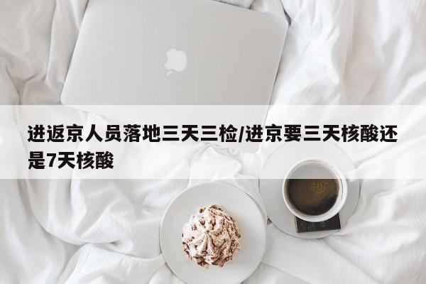 进返京人员落地三天三检/进京要三天核酸还是7天核酸