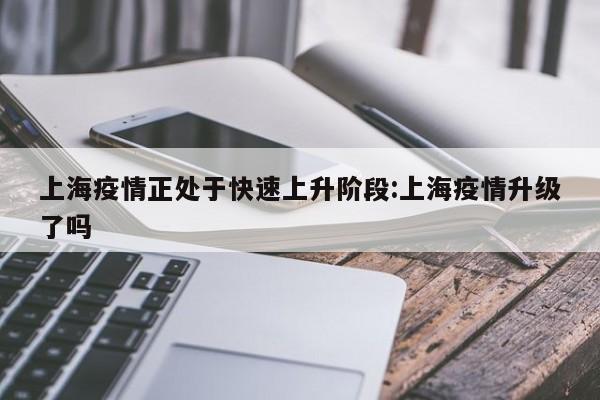 上海疫情正处于快速上升阶段:上海疫情升级了吗