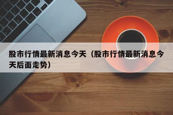 股市行情最新消息今天(股市行情最新消息今天后面走势)