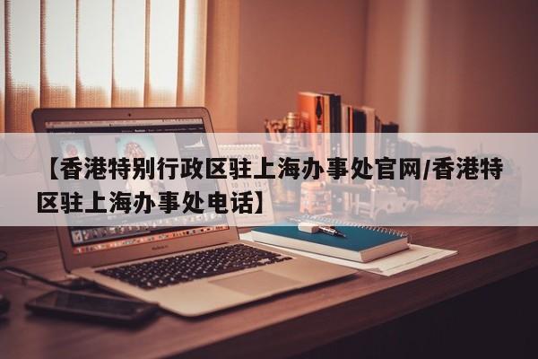 【香港特别行政区驻上海办事处官网/香港特区驻上海办事处电话】