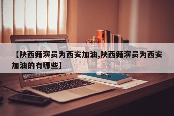 【陕西籍演员为西安加油,陕西籍演员为西安加油的有哪些】