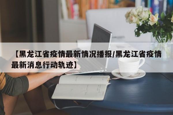 【黑龙江省疫情最新情况播报/黑龙江省疫情最新消息行动轨迹】