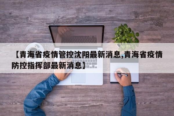 【青海省疫情管控沈阳最新消息,青海省疫情防控指挥部最新消息】